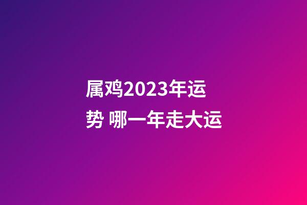 属鸡2023年运势 哪一年走大运